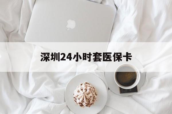 儋州深圳24小时套医保卡(深圳医保套现有电话联系)